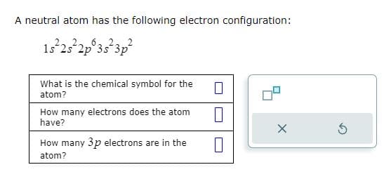 A neutral atom has the following electron configuration:
15²2s²2p 3s²3p²
What is the chemical symbol for the
atom?
How many electrons does the atom
have?
How many 3p electrons are in the
atom?
0
X