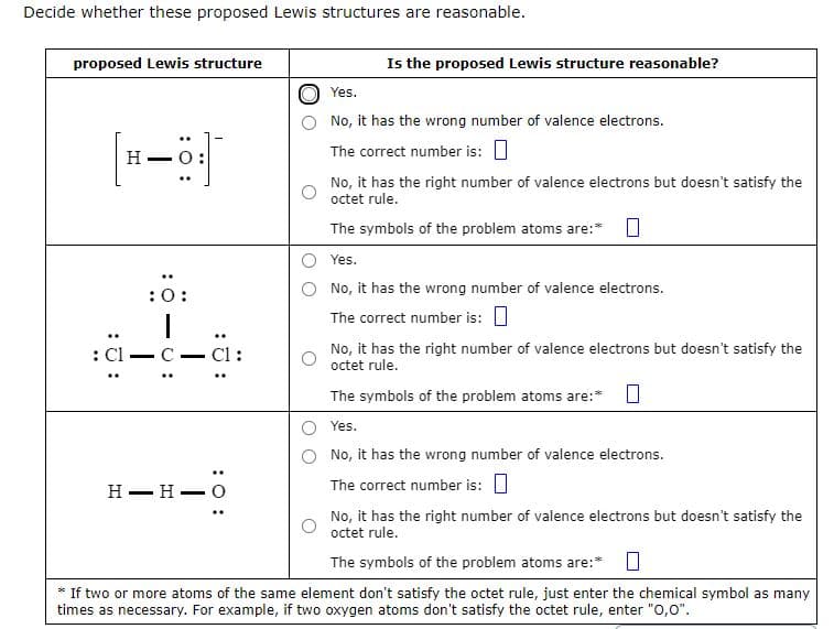 Decide whether these proposed Lewis structures are reasonable.
proposed Lewis structure
: Cl
H
:0:
I
C-C1:
..
H-H-
: 0:
Is the proposed Lewis structure reasonable?
Yes.
No, it has the wrong number of valence electrons.
The correct number is:
No, it has the right number of valence electrons but doesn't satisfy the
octet rule.
The symbols of the problem atoms are:* 0
Yes.
No, it has the wrong number of valence electrons.
The correct number is:
No, it has the right number of valence electrons but doesn't satisfy the
octet rule.
The symbols of the problem atoms are:* 0
Yes.
No, it has the wrong number of valence electrons.
The correct number is:
No, it has the right number of valence electrons but doesn't satisfy the
octet rule.
The symbols of the problem atoms are:*
If two or more atoms of the same element don't satisfy the octet rule, just enter the chemical symbol as many
times as necessary. For example, if two oxygen atoms don't satisfy the octet rule, enter "0,0".