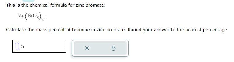 This is the chemical formula for zinc bromate:
Zn(BrO3)₂
Calculate the mass percent of bromine in zinc bromate. Round your answer to the nearest percentage.
X