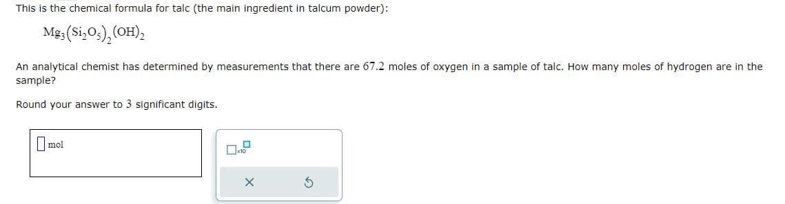 This is the chemical formula for talc (the main ingredient in talcum powder):
Mg3 (Si₂05) (OH)₂
An analytical chemist has determined by measurements that there are 67.2 moles of oxygen in a sample of talc. How many moles of hydrogen are in the
sample?
Round your answer to 3 significant digits.
mol
X
S