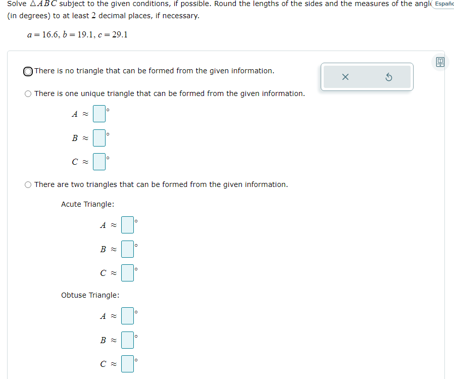 Solve AABC subject to the given conditions, if possible. Round the lengths of the sides and the measures of the angl Españo
(in degrees) to at least 2 decimal places, if necessary.
a = 16.6, b = 19.1, c = 29.1
OThere is no triangle that can be formed from the given information.
O There is one unique triangle that can be formed from the given information.
O There are two triangles that can be formed from the given information.
Acute Triangle:
Obtuse Triangle:
