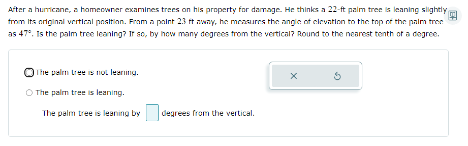 After a hurricane, a homeowner examines trees on his property for damage. He thinks a 22-ft palm tree is leaning slightly
from its original vertical position. From a point 23 ft away, he measures the angle of elevation to the top of the palm tree
as 47°. Is the palm tree leaning? If so, by how many degrees from the vertical? Round to the nearest tenth of a degree.
OThe palm tree is not leaning.
The palm tree is leaning.
The palm tree is leaning by
degrees from the vertical.
