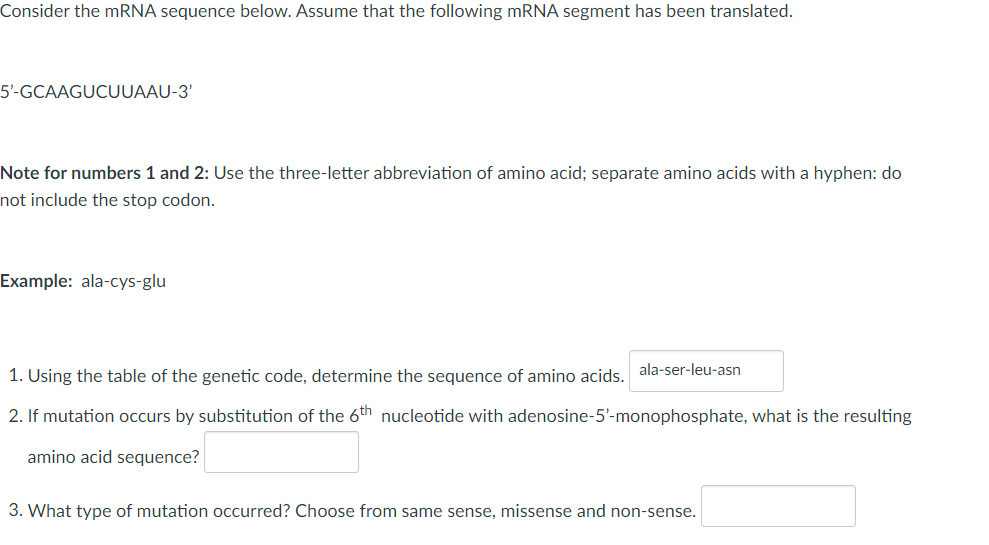 Consider the mRNA sequence below. Assume that the following mRNA segment has been translated.
5'-GCAAGUCUUAAU-3'
Note for numbers 1 and 2: Use the three-letter abbreviation of amino acid; separate amino acids with a hyphen: do
not include the stop codon.
Example: ala-cys-glu
1. Using the table of the genetic code, determine the sequence of amino acids. ala-ser-leu-asn
2. If mutation occurs by substitution of the 6th nucleotide with adenosine-5'- monophosphate, what is the resulting
amino acid sequence?
3. What type of mutation occurred? Choose from same sense, missense and non-sense.