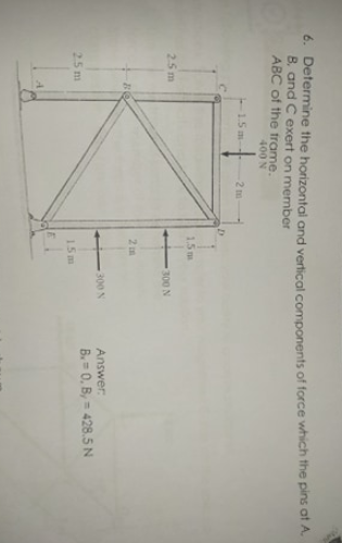 6. Determine the horizontal and vertical components of force which the pins at A.
B, and C exert on member
ABC of the frame.
400 N
1.5 m-
2 m
1.5 m
25m
300 N
2 m
300 N
Answer:
B. 0, B, = 428.5 N
25 m
15m
