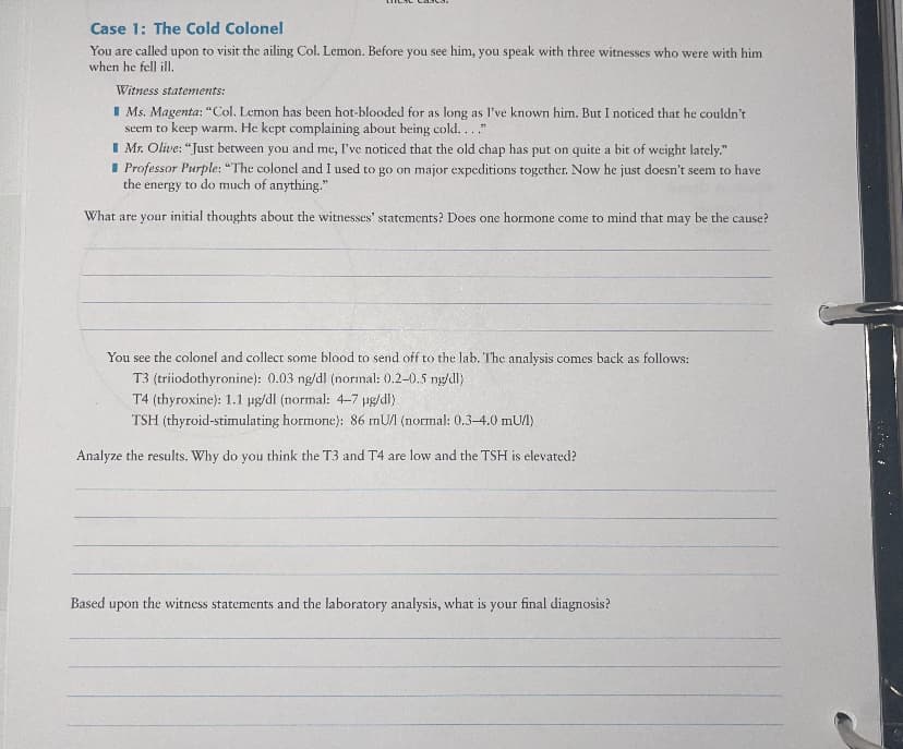 Case 1: The Cold Colonel
You are called upon to visit the ailing Col. Lemon. Before you see him, you speak with three witnesses who were with him
when he fell ill,
Witness statements:
I Ms. Magenta: "Col. Lemon has been hot-blooded for as long as I've known him. But I noticed that he couldn't
seem to keep warm. He kept complaining about being cold..."
I Mr. Olive: “Just between you and me, I've noticed that the old chap has put on quite a bit of weight lately."
I Professor Purple: "The colonel and I used to go on major expeditions together. Now he just doesn't seem to have
the energy to do much of anything."
What are your initial thoughts about the witnesses' statements? Does one hormone come to mind that may be the cause?
You see the colonel and collect some blood to send off to the lab. The analysis comes back as follows:
T3 (triiodothyronine): 0.03 ng/dl (normal: 0.2-0.5 ng/dl)
T4 (thyroxine): 1.1 ug/dl (normal: 4-7 ug/dl)
TSH (thyroid-stimulating hormone): 86 mU (normal: 0.3-4.0 mU/l)
Analyze the results. Why do you think the T3 and T4 are low and the TSH is elevated?
Based upon the witness statements and the laboratory analysis, what is your final diagnosis?
