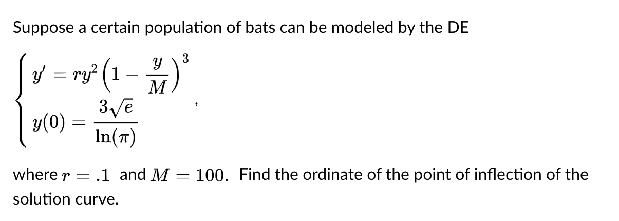 Suppose a certain population of bats can be modeled by the DE
3
y = ry? (1
M
-
y(0)
In(7)
where r = .1 and M
100. Find the ordinate of the point of inflection of the
