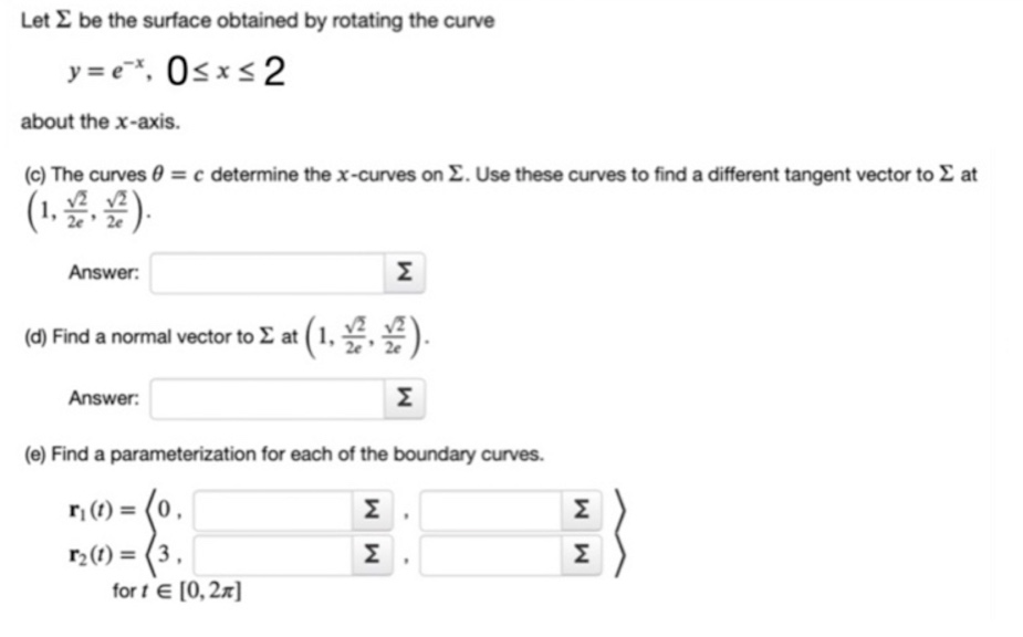 Let E be the surface obtained by rotating the curve
y = c*, Osx< 2
about the x-axis.
(c) The curves 0 = c determine the x-curves on E. Use these curves to find a different tangent vector to E at
(1. )
Answer:
Σ
