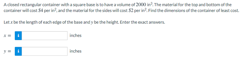 A closed rectangular container with a square base is to have a volume of 2000 in. The material for the top and bottom of the
container will cost $4 per in?, and the material for the sides will cost $2 per in?. Find the dimensions of the container of least cost.
Let x be the length of each edge of the base and y be the height. Enter the exact answers.
x = i
inches
y =
i
inches
