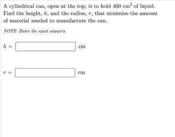 A cylindrical can, open at the top, is to hold 400 cm of liquid.
Find the height, h, and the radius, r, that minimize the amount
of material needed to manufacture the can.
NOTE: Enter the ezact answers.
cm
r =
em
