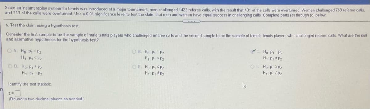 Since an instant replay system for tennis was introduced at a major tournament, men challenged 1423 referee calls, with the result that 431 of the calls were overturned Women challenged 769 referee calls,
and 213 of the calls were overturned. Use a 0.01 significance level to test the claim that men and women have equal success in challenging calls Complete parts (a) through (c) below.
a. Test the claim using a hypothesis test.
Consider the first sample to be the sample of male tennis players who challenged referee calls and the second sample to be the sample of female tennis players who challenged referee calls. What are the null
and alternative hypotheses for the hypothesis test?
O A. Ho P1 = P2
H Pp <P2
O B. Ho P1 = P2
H P1>P2
C. Ho P1=P2
H, P1 P2
O D. Ho P1 P2
H P1 =P2
O E Ho P1 SP2
H Pi +P2
OF Ho P1 2 P2
H: P1 #P2
Identify the test statistic.
(Round to two decimal places as needed)
