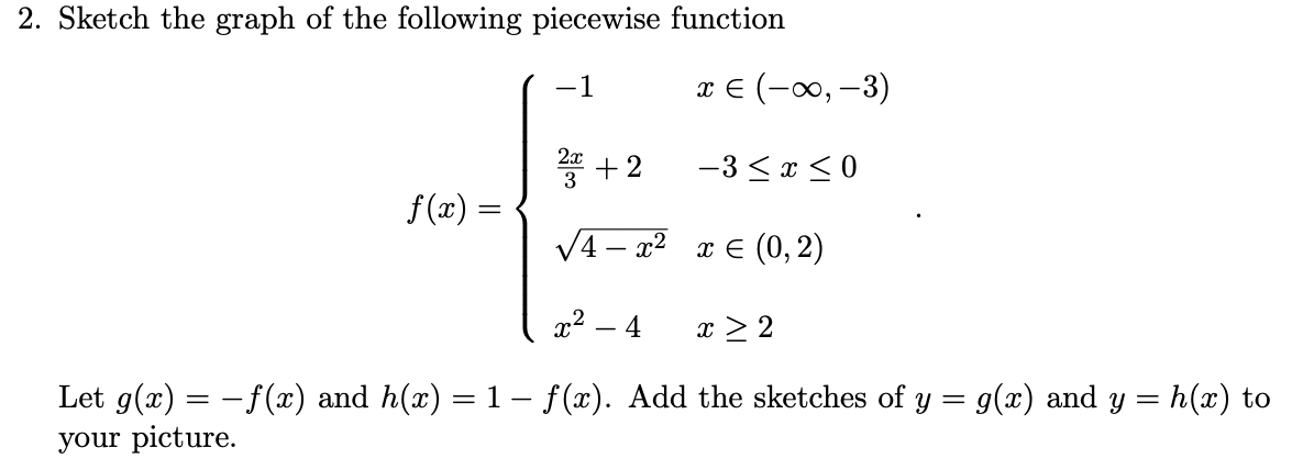2. Sketch the graph of the following piecewise function
-1
x E (-0, -3)
2x
+2
-3 <x < 0
f(x) =
V4 – x2 x E (0,2)
x2 – 4
x > 2
Let g(x) = - f(x) and h(x) = 1 – f(x). Add the sketches of y = g(x) and y = h(x) to
your picture.

