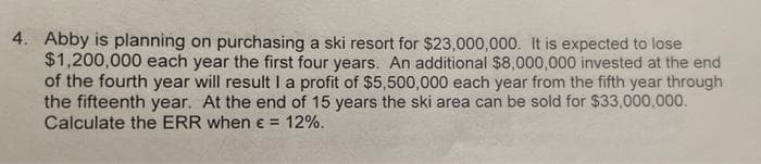 4. Abby is planning on purchasing a ski resort for $23,000,000. It is expected to lose
$1,200,000 each year the first four years. An additional $8,000,000 invested at the end
of the fourth year will result la profit of $5,500,000 each year from the fifth year through
the fifteenth year. At the end of 15 years the ski area can be sold for $33,000,000.
Calculate the ERR when e = 12%.
