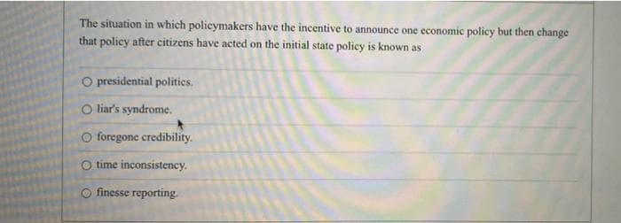 The situation in which policymakers have the incentive to announce one economic policy but then change
that policy after citizens have acted on the initial state policy is known as
O presidential politics.
O liar's syndrome.
O foregone credibility.
O time inconsistency.
finesse reporting.
