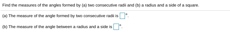 Find the measures of the angles formed by (a) two consecutive radii and (b) a radius and a side of a square.
(a) The measure of the angle formed by two consecutive radii is°.
(b) The measure of the angle between a radius and a side is
