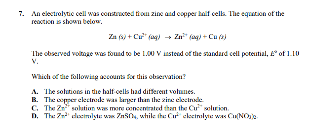 7. An electrolytic cell was constructed from zinc and copper half-cells. The equation of the
reaction is shown below.
Zn (s) + Cu²* (aq) → Zn²* (aq) + Cu (s)
The observed voltage was found to be 1.00 V instead of the standard cell potential, F of 1.10
V.
Which of the following accounts for this observation?
A. The solutions in the half-cells had different volumes.
B. The copper electrode was larger than the zinc electrode.
C. The Zn solution was more concentrated than the Cu²* solution.
D. The Zn* electrolyte was ZnSO4, while the Cu2* electrolyte was Cu(NO3)2.
