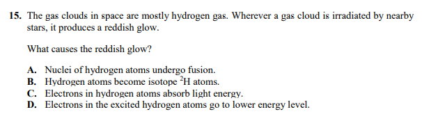 15. The gas clouds in space are mostly hydrogen gas. Wherever a gas cloud is irradiated by nearby
stars, it produces a reddish glow.
What causes the reddish glow?
A. Nuclei of hydrogen atoms undergo fusion.
B. Hydrogen atoms become isotope H atoms.
C. Electrons in hydrogen atoms absorb light energy.
D. Electrons in the excited hydrogen atoms go to lower energy level.
