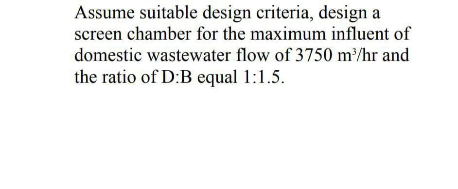 Assume suitable design criteria, design a
screen chamber for the maximum influent of
domestic wastewater flow of 3750 m³/hr and
the ratio of D:B equal 1:1.5.

