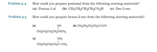 Problem 9.4 How could you prepare pentanal from the following starting materials?
(b) CH3CH2CH2CH2CO2H
Problem 9.5 How could you prepare hexan-2-one from the following starting materials?
(a) Pentan-1-ol
(c) Dec-5-ene
(ы) снасн2сH-CH2CECH
(a)
CH3CH2CH2CH2CHCH3
он
(c)
CH3
CH3CH2CH2CH2C=CH2
