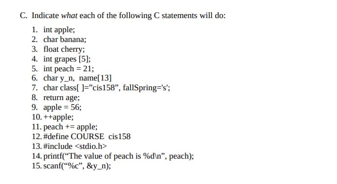 C. Indicate what each of the following C statements will do:
1. int apple;
2. char banana;
3. float cherry;
4. int grapes [5];
5. int peach = 21;
6. char y_n, name[13]
7. char class[]="cis158", fallSpring='s';
8. return age;
9. apple = 56;
10. ++apple;
11. peach + apple;
12. #define COURSE cis158
13. #include <stdio.h>
14. printf("The value of peach is %d\n", peach);
15. scanf("%c", &y_n);