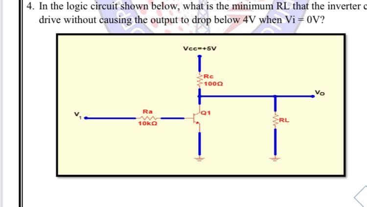 4. In the logic circuit shown below, what is the minimum RL that the inverter o
drive without causing the output to drop below 4V when Vi = 0V?
Vcc=+5V
Rc
1000
Vo
Ra
10ko
RL
