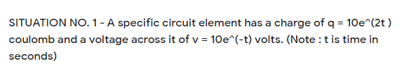 SITUATION NO. 1 - A specific circuit element has a charge of q = 10e^(2t )
coulomb and a voltage across it of v = 10e^(-t) volts. (Note :tis time in
seconds)
