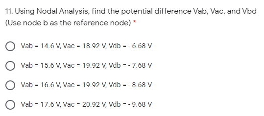 11. Using Nodal Analysis, find the potential difference Vab, Vac, and Vbd
(Use node b as the reference node) *
Vab = 14.6 V, Vac = 18.92 V, Vdb = - 6.68 V
Vab = 15.6 V, Vac = 19.92 V, Vdb = - 7.68 V
Vab = 16.6 V, Vac = 19.92 V, Vdb = - 8.68 V
O vab = 17.6 V, Vac = 20.92 V, Vdb = - 9.68 V
