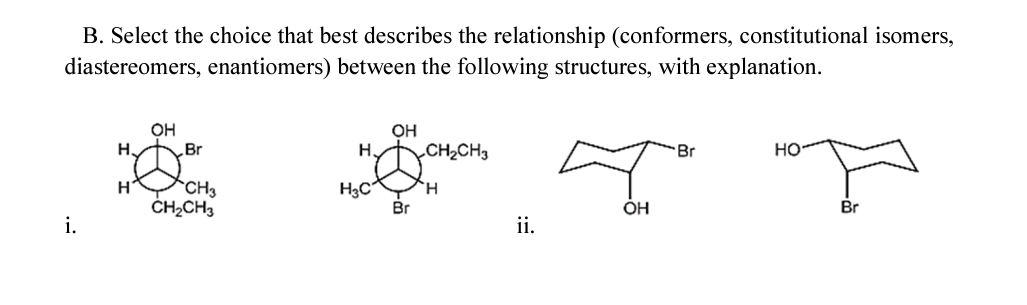 B. Select the choice that best describes the relationship (conformers, constitutional isomers,
diastereomers, enantiomers) between the following structures, with explanation.
OH
H.
CH2CH3
Но
Br
H.
Br
H
CH3
H.
ČHĄCH3
Br
OH
Br
i.
ii.
