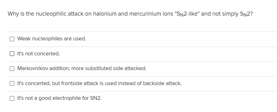 Why is the nucleophilic attack on halonium and mercurinium ions "SN2-like" and not simply SN2?
Weak nucleophiles are used.
O It's not concerted.
O Markovnikov addition; more substituted side attacked.
O It's concerted, but frontside attack is used instead of backside attack.
O It's not a good electrophile for SN2.
