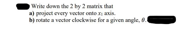 Write down the 2 by 2 matrix that
a) project every vector onto x1 axis.
b) rotate a vector clockwise for a given angle, 0.
