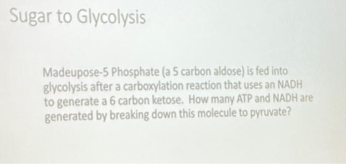 Sugar to Glycolysis
Madeupose-5 Phosphate (a 5 carbon aldose) is fed into
glycolysis after a carboxylation reaction that uses an NADH
to generate a 6 carbon ketose. How many ATP and NADH are
generated by breaking down this molecule to pyruvate?
