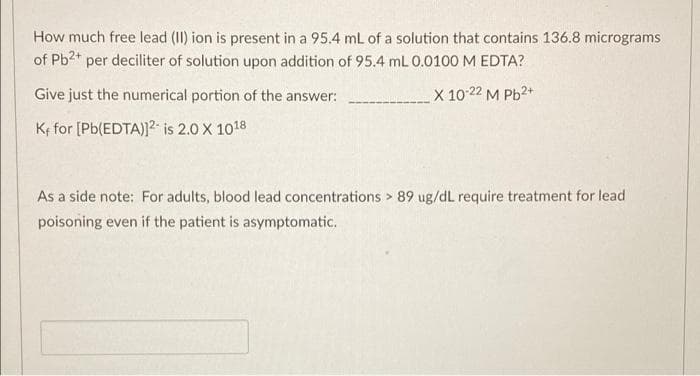 How much free lead (II) ion is present in a 95.4 mL of a solution that contains 136.8 micrograms
of Pb2* per deciliter of solution upon addition of 95.4 mL 0.0100 M EDTA?
Give just the numerical portion of the answer:
X 10 22 M Pb2+
Ke for [Pb(EDTA)]2- is 2.0 X 1018
As a side note: For adults, blood lead concentrations > 89 ug/dL require treatment for lead
poisoning even if the patient is asymptomatic.
