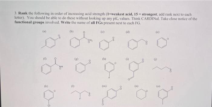 3. Rank the following in order of increasing acid strength (1-weakest acid, 15 - strongest; add rank next to cach
letter). You should be able to do these without looking up any pk, values. Think CARDINal. Take close notice of the
functional groups involved. Write the name of all FGs present next to each FG.
(a)
(b)
(c)
(d)
(e)
(f)
(h)
(i)
NH
(k)
(1)
(m)
(n)
(o)
CI

