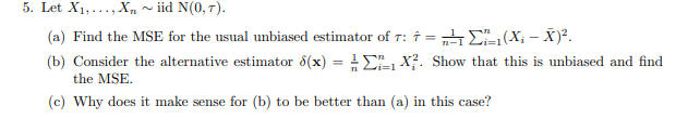5. Let X1,..., X„ ~ iid N(0, T).
(a) Find the MSE for the usual unbiased estimator of T:
↑ = 4E
X?. Show that this is unbiased and find
(X; - X)?.
(b) Consider the alternative estimator 8(x) = E
the MSE.
n Li=1
(c) Why does it make sense for (b) to be better than (a) in this case?
