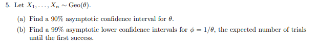 5. Let X1,.., Xn ~ Geo(8).
(a) Find a 90% asymptotic confidence interval for 0.
(b) Find a 99% asymptotic lower confidence intervals for o = 1/0, the expected number of trials
until the first success.
