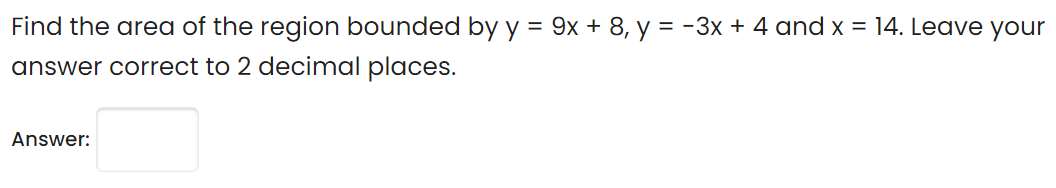 Find the area of the region bounded by y = 9x + 8, y = -3x + 4 and x = 14. Leave your
answer correct to 2 decimal places.
Answer:
