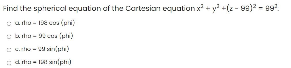 Find the spherical equation of the Cartesian equation x2 + y2 +(z - 99)2 = 992.
a. rho = 198 cos (phi)
o b. rho = 99 cos (phi)
O c.rho = 99 sin(phi)
o d. rho = 198 sin(phi)

