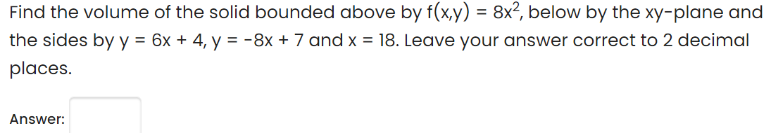 Find the volume of the solid bounded above by f(x,y) = 8x?, below by the xy-plane and
%3D
the sides by y = 6x + 4, y = -8x + 7 and x = 18. Leave your answer correct to 2 decimal
%3D
places.
Answer:

