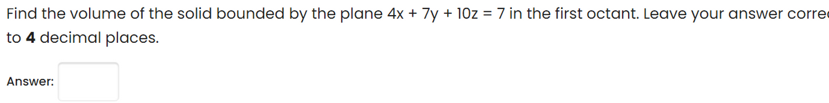 Find the volume of the solid bounded by the plane 4x + 7y + 10z = 7 in the first octant. Leave your answer corre
to 4 decimal places.
Answer:

