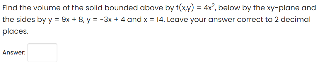 Find the volume of the solid bounded above by f(x,y) = 4x², below by the xy-plane and
the sides by y = 9x + 8, y = -3x + 4 and x = 14. Leave your answer correct to 2 decimal
places.
Answer:
