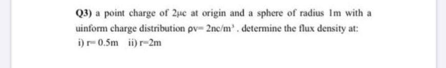 Q3) a point charge of 2uc at origin and a sphere of radius Im with a
uinform charge distribution pv 2nc/m'. determine the flux density at:
i)r-0.5m ii) r-2m
