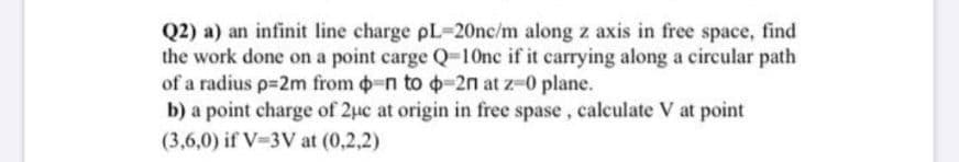 Q2) a) an infinit line charge pL-20nc/m along z axis in free space, find
the work done on a point carge Q=10nc if it carrying along a circular path
of a radius p=2m from -n to o-2n at z-0 plane.
b) a point charge of 2uc at origin in free spase, calculate V at point
(3,6,0) if V-3V at (0,2,2)
