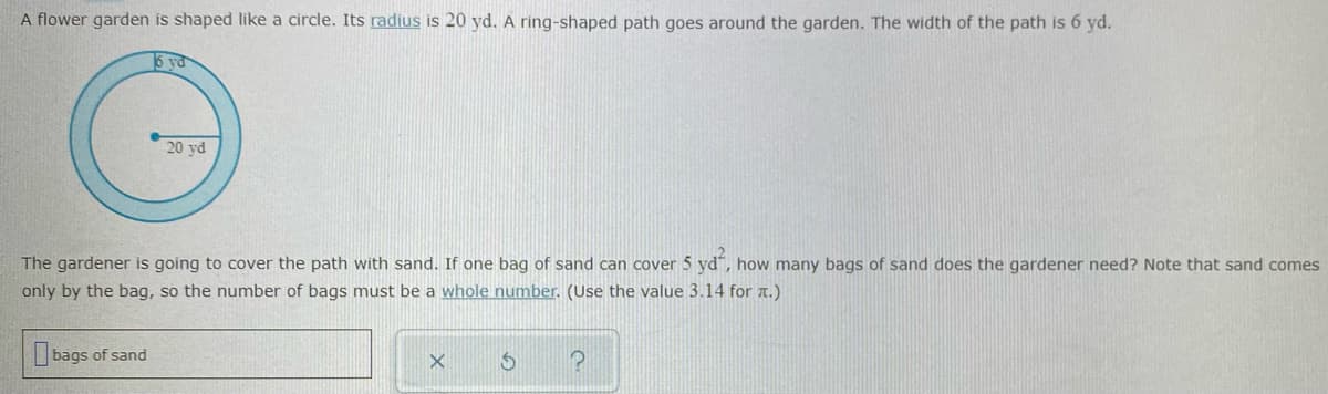 A flower garden is shaped like a circle. Its radius is 20 yd. A ring-shaped path goes around the garden. The width of the path is 6 yd.
5 ya
20 yd
The gardener is going to cover the path with sand. If one bag of sand can cover 5 yd", how many bags of sand does the gardener need? Note that sand comes
only by the bag, so the number of bags must be a whole number. (Use the value 3.14 for a.)
bags of sand
