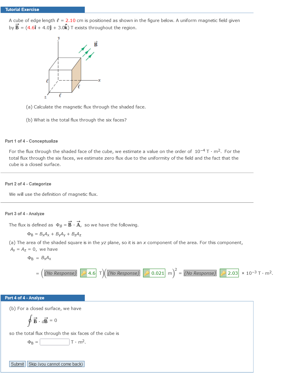 Tutorial Exercise
A cube of edge length { = 2.10 cm is positioned as shown in the figure below. A uniform magnetic field given
by B = (4.6î + 4.0j + 3.0k) T exists throughout the region.
(a) Calculate the magnetic flux through the shaded face.
(b) What is the total flux through the six faces?
Part 1 of 4 - Conceptualize
For the flux through the shaded face of the cube, we estimate a value on the order of 10-4 T - m2. For the
total flux through the six faces, we estimate zero flux due to the uniformity of the field and the fact that the
cube is a closed surface.
Part 2 of 4 - Categorize
We will use the definition of magnetic flux.
Part 3 of 4 - Analyze
The flux is defined as dg = B - A, so we have the following.
PB = BXAX + ByAy + BZAZ
(a) The area of the shaded square is in the yz plane, so it is an x component of the area. For this component,
Ay = Az = 0, we have
OB = ByAx
(No Response)
4.6 T)(
(No Response)
m) = (No Response)
2.03 х 10-3 т- m2,
Part 4 of 4 - Analyze
(b) For a closed surface, we have
B - B = 0
so the total flux through the six faces of the cube is
OB =
T:m².
Submit Skip (you cannot come back)
