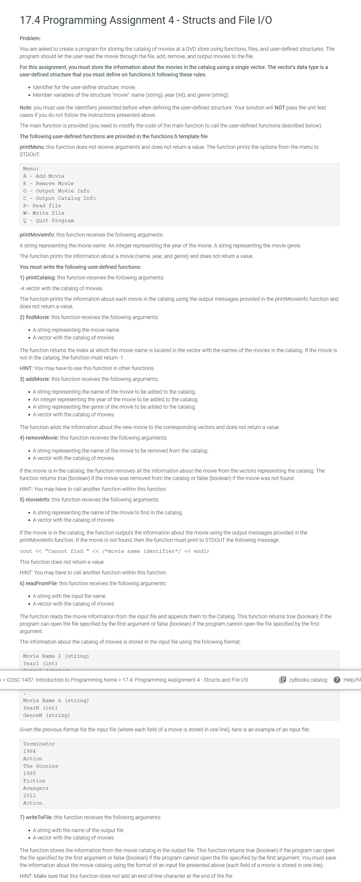 17.4 Programming Assignment 4 - Structs and File I/O
Problem:
You are asked to create a program for storing the catalog of movies at a DVD store using functions, files, and user-defined structures. The
program should let the user read the movie through the file, add, remove, and output movies to the file.
For this assignment, you must store the information about the movies in the catalog using a single vector. The vector's data type is a
user-defined structure that you must define on functions.h following these rules:
• Identifier for the user-define structure: movie.
• Member variables of the structure "movie": name (string), year (int), and genre (string).
Note: you must use the identifiers presented before when defining the user-defined structure. Your solution will NOT pass the unit test
cases if you do not follow the instructions presented above.
The main function is provided (you need to modify the code of the main function to call the user-defined functions described below).
The following user-defined functions are provided in the functions.h template file
printMenu: this function does not receive arguments and does not return a value. The function prints the options from the menu to
STDOUT.
Menu:
A - Add Movie
R - Remove Movie
O -
Output Movie Info
C -
Output Catalog Info
R- Read file
W- Write file
Quit Program
printMovielnfo: this function receives the following arguments:
A string representing the movie name. An integer representing the year of the movie. A string representing the movie genre.
The function prints the information about a movie (name, year, and genre) and does not return a value.
You must write the following user-defined functions:
1) printCatalog: this function receives the following arguments:
-A vector with the catalog of movies.
The function prints the information about each movie in the catalog using the output messages provided in the printMovielnfo function and
does not return a value.
2) findMovie: this function receives the following arguments:
• A string representing the movie name.
• A vector with the catalog of movies.
The function returns the index at which the movie name is located in the vector with the names of the movies in the catalog. If the movie is
not in the catalog, the function must return -1.
HINT: You may have to use this function in other functions.
3) addMovie: this function receives the following arguments:
• A string representing the name of the movie to be added to the catalog.
• An integer representing the year of the movie to be added to the catalog.
• A string representing the genre of the movie to be added to the catalog.
• A vector with the catalog of movies.
The function adds the information about the new movie to the corresponding vectors and does not return a value.
4) removeMovie: this function receives the following arguments:
• A string representing the name of the movie to be removed from the catalog.
• A vector with the catalog of movies.
If the movie is in the catalog, the function removes all the information about the movie from the vectors representing the catalog. The
function returns true (boolean) if the movie was removed from the catalog or false (boolean) if the movie was not found.
HINT: You may have to call another function within this function.
5) movielnfo: this function receives the following arguments:
• A string representing the name of the movie to find in the catalog.
• A vector with the catalog of movies.
If the movie is in the catalog, the function outputs the information about the movie using the output messages provided in the
printMovielnfo function. If the movie is not found, then the function must print to STDOUT the following message:
cout << "Cannot find " << /*movie name identifier*/ << endl;
This function does not return a value.
HINT: You may have to call another function within this function.
6) readFromFile: this function receives the following arguments:
• A string with the input file name
• A vector with the catalog of movies
The function reads the movie information from the input file and appends them to the Catalog. This function returns true (boolean) if the
program can open the file specified by the first argument or false (boolean) if the program cannot open the file specified by the first
argument.
The information about the catalog of movies is stored in the input file using the following format:
Movie Name 1 (string)
Yearl (int)
/ > COSC 1437: Introduction to Programming home > 17.4: Programming Assignment 4 - Structs and File I/O
zyBooks catalog
? Help/FA
Movie Name n (string)
YearN (int)
GenreN (string)
Given the previous format for the input file (where each field of a movie is stored in one line), here is an example of an input file:
Terminator
1984
Action
The Goonies
1985
Fiction
Avengers
2012
Action
7) writeToFile: this function receives the following arguments:
• A string with the name of the output file
• A vector with the catalog of movies
The function stores the information from the movie catalog in the output file. This function returns true (boolean) if the program can open
the file specified by the first argument or false (boolean) if the program cannot open the file specified by the first argument. You must save
the information about the movie catalog using the format of an input file presented above (each field of a movie is stored in one line).
HINT: Make sure that this function does not add an end-of-line character at the end of the file.
