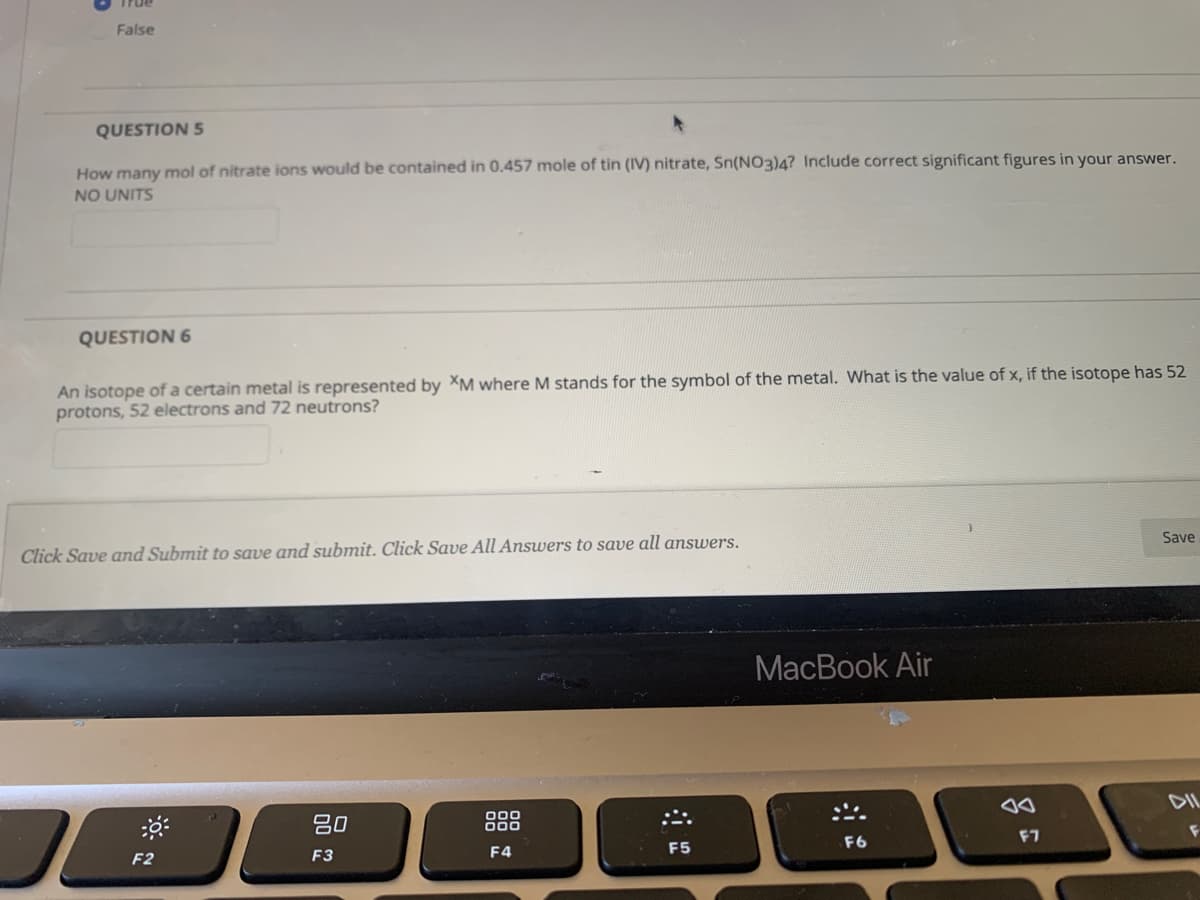 True
False
QUESTION 5
How many mol of nitrate ions would be contained in 0.457 mole of tin (IV) nitrate, Sn(NO3)4? Include correct significant figures in your answer.
NO UNITS
QUESTION 6
An isotope of a certain metal is represented by XM where M stands for the symbol of the metal. What is the value of x, if the isotope has 52
protons, 52 electrons and 72 neutrons?
Click Save and Submit to save and submit. Click Save All Answers to save all answers.
Save
MacBook Air
80
888
DIL
F2
F3
F4
F5
F6
F7
