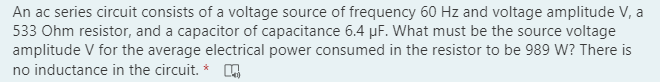 An ac series circuit consists of a voltage source of frequency 60 Hz and voltage amplitude V, a
533 Ohm resistor, and a capacitor of capacitance 6.4 µF. What must be the source voltage
amplitude V for the average electrical power consumed in the resistor to be 989 W? There is
no inductance in the circuit. *
