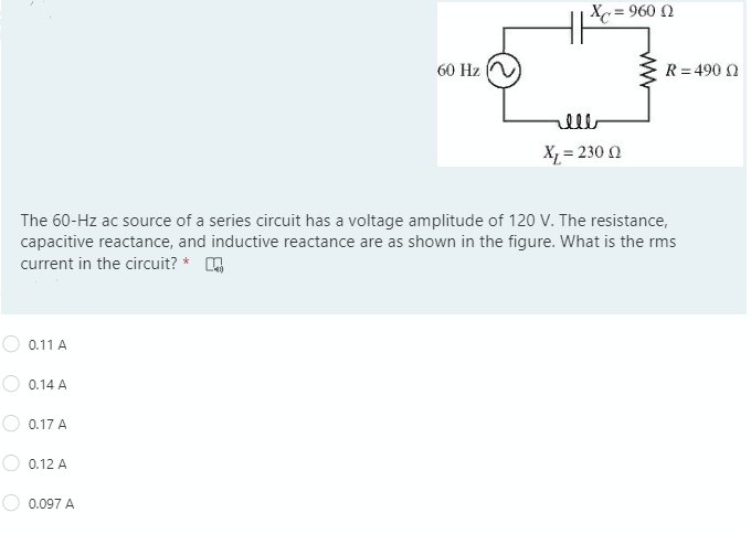 Xc
= 960 0
60 Hz
R = 490 N
lll
X = 230 Q
The 60-Hz ac source of a series circuit has a voltage amplitude of 120 V. The resistance,
capacitive reactance, and inductive reactance are as shown in the figure. What is the rms
current in the circuit? *
0.11 A
0.14 A
0.17 A
0.12 A
0.097 A
