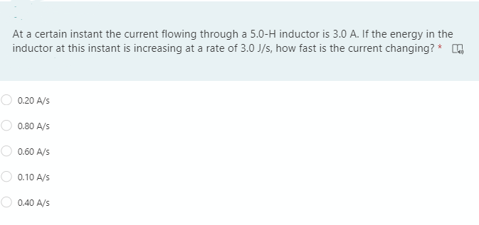 At a certain instant the current flowing through a 5.0-H inductor is 3.0 A. If the energy in the
inductor at this instant is increasing at a rate of 3.0 J/s, how fast is the current changing? *
0.20 A/s
0.80 A/s
0.60 A/s
O 0.10 A/s
0.40 A/s
