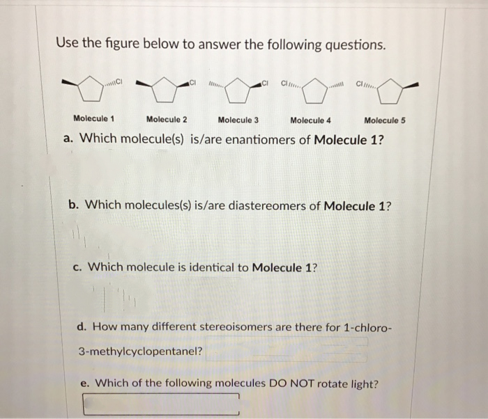 Use the figure below to answer the following questions.
CI
Cl
CI
Molecule 1
Molecule 2
Molecule 3
Molecule 4
Molecule 5
a. Which molecule(s) is/are enantiomers of Molecule 1?
b. Which molecules(s) is/are diastereomers of Molecule 1?
c. Which molecule is identical to Molecule 1?
d. How many different stereoisomers are there for 1-chloro-
3-methylcyclopentanel?
e. Which of the following molecules DO NOT rotate light?
