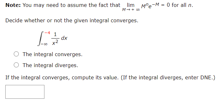 Note: You may need to assume the fact that lim Mre-M = 0 for all n.
M- + co
Decide whether or not the given integral converges.
1
dx
x2
The integral converges.
O The integral diverges.
If the integral converges, compute its value. (If the integral diverges, enter DNE.)
